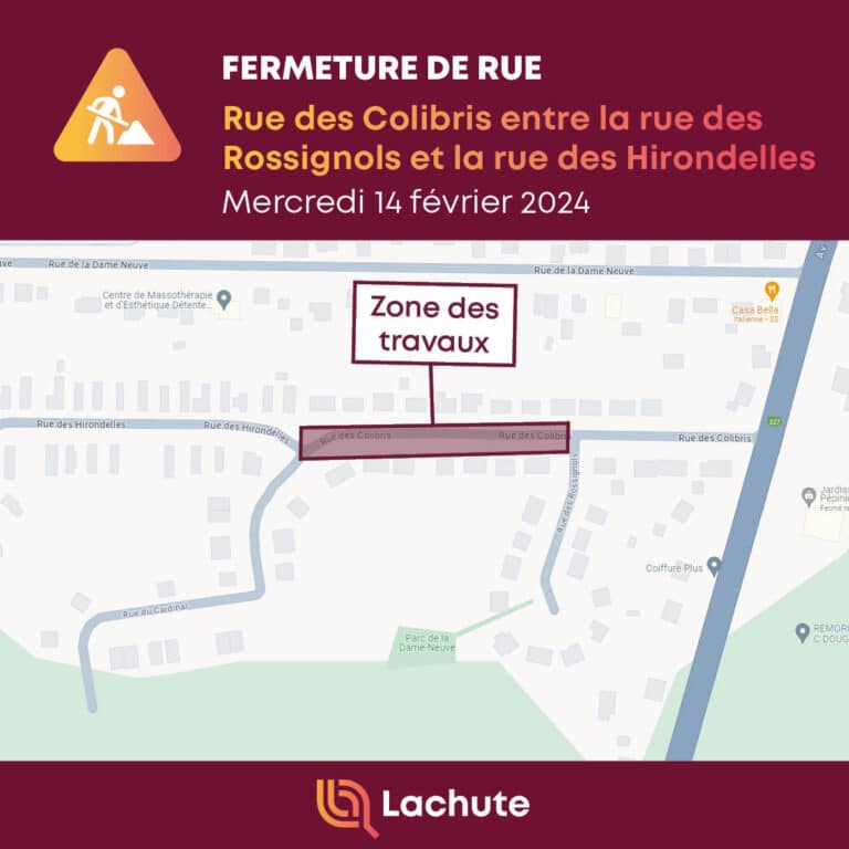 La Ville de Lachute avise que des travaux sur le réseau d'égout entraîneront la fermeture de la rue des Colibris, entre la rue des Rossignols et la rue des Hirondelles, demain, le mercredi 14 février dès 7 h, et ce, pour toute la journée.